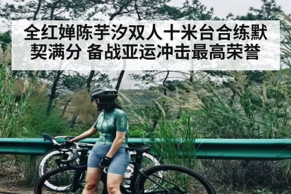 全红婵陈芋汐双人十米台合练默契满分 备战亚运冲击最高荣誉