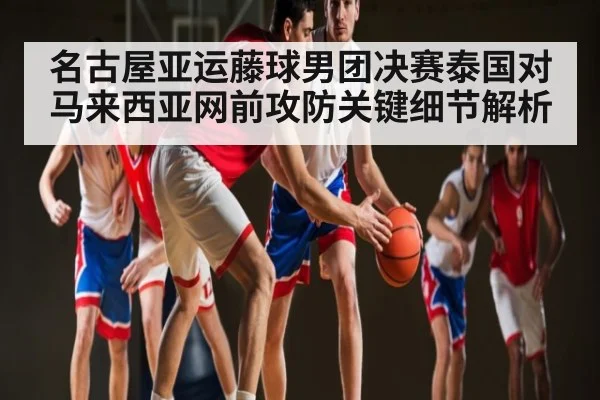 名古屋亚运藤球男团决赛泰国对马来西亚网前攻防关键细节解析