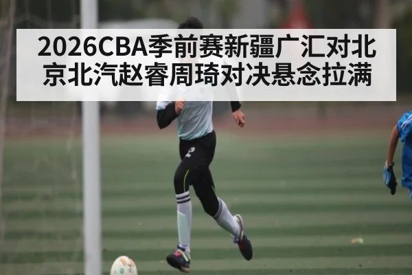 2026CBA季前赛新疆广汇对北京北汽赵睿周琦对决悬念拉满