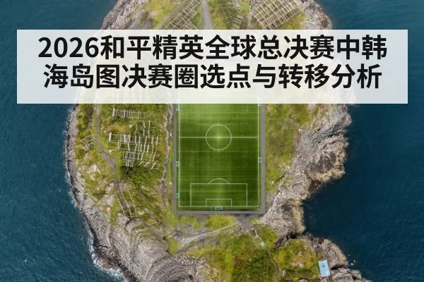 2026和平精英全球总决赛中韩海岛图决赛圈选点与转移分析